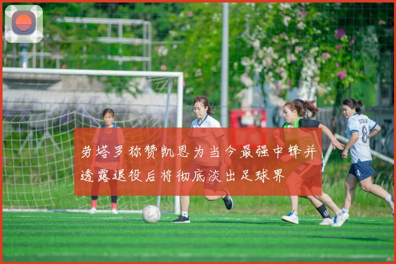 劳塔罗称赞凯恩为当今最强中锋并透露退役后将彻底淡出足球界