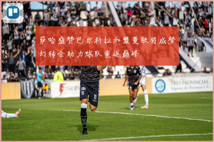萨哈盛赞巴尔科拉加盟曼联将成梦幻转会助力球队重返巅峰