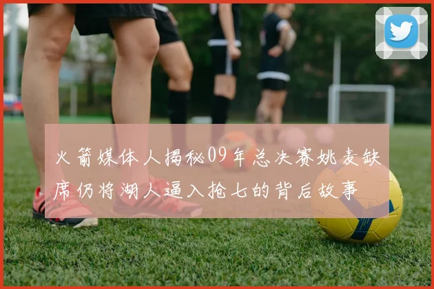 火箭媒体人揭秘09年总决赛姚麦缺席仍将湖人逼入抢七的背后故事