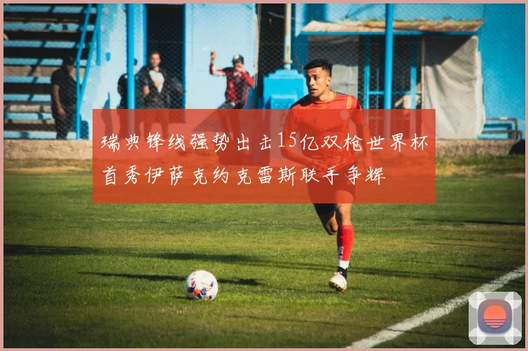 瑞典锋线强势出击15亿双枪世界杯首秀伊萨克约克雷斯联手争辉