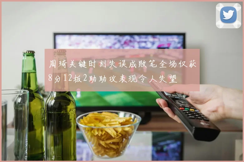 周琦关键时刻失误成败笔全场仅获8分12板2助助攻表现令人失望