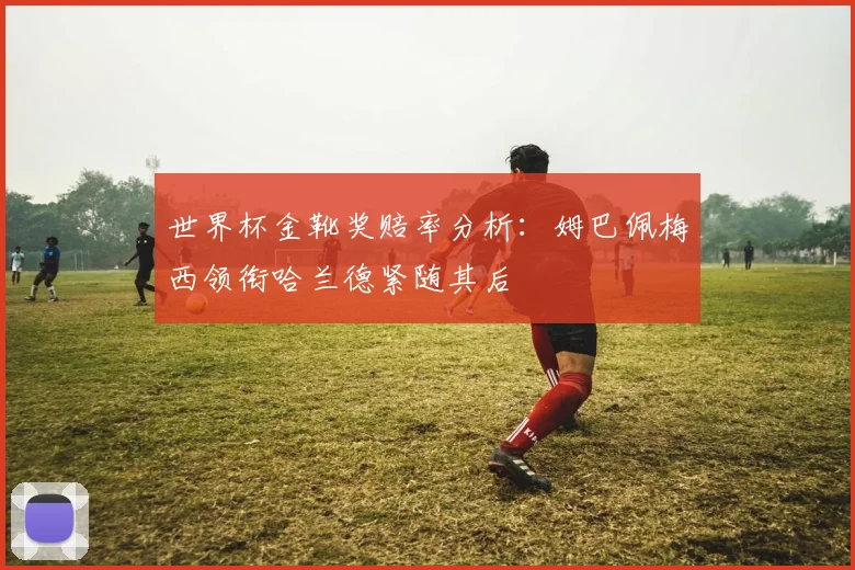 世界杯金靴奖赔率分析：姆巴佩梅西领衔哈兰德紧随其后