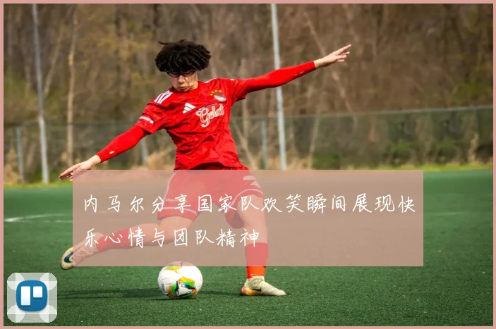 内马尔分享国家队欢笑瞬间展现快乐心情与团队精神