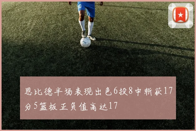 恩比德半场表现出色6投8中斩获17分5篮板正负值高达17