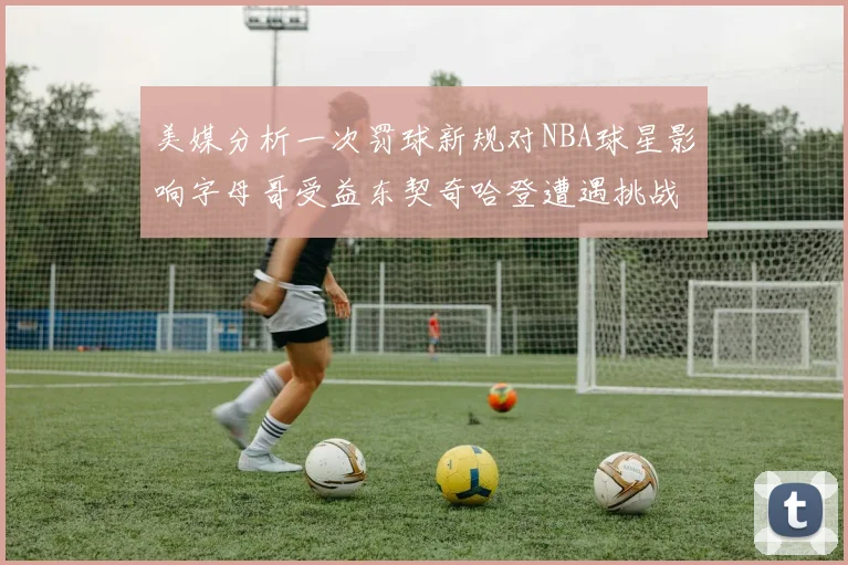 美媒分析一次罚球新规对NBA球星影响字母哥受益东契奇哈登遭遇挑战