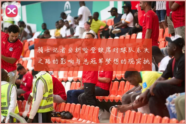 骑士记者分析哈登缺席对球队东决之路的影响与总冠军梦想的现实挑战