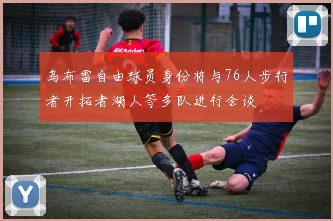 乌布雷自由球员身份将与76人步行者开拓者湖人等多队进行会谈