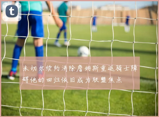 米切尔续约消除詹姆斯重返骑士障碍他的回归依旧成为联盟焦点