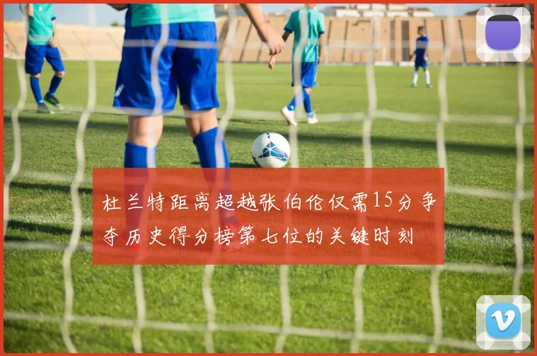 杜兰特距离超越张伯伦仅需15分争夺历史得分榜第七位的关键时刻