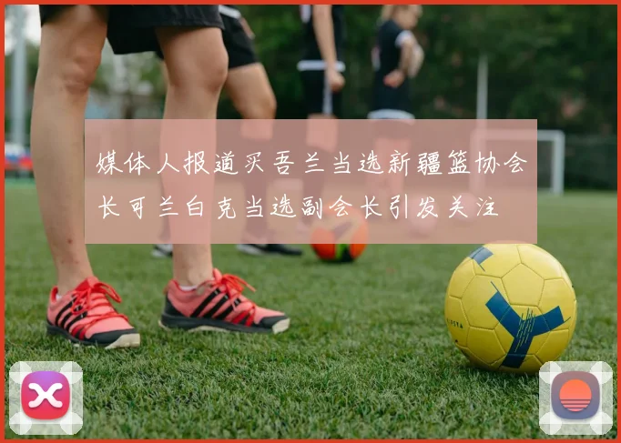 媒体人报道买吾兰当选新疆篮协会长可兰白克当选副会长引发关注