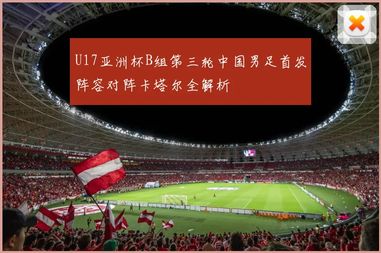 U17亚洲杯B组第三轮中国男足首发阵容对阵卡塔尔全解析