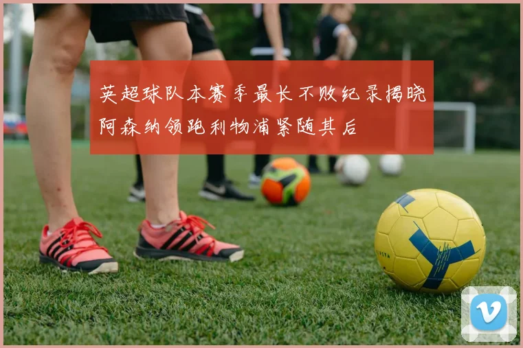 英超球队本赛季最长不败纪录揭晓阿森纳领跑利物浦紧随其后