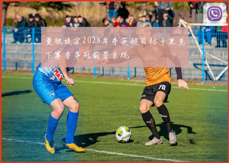 曼联设定2028年夺英超目标卡里克下赛季争冠前景乐观