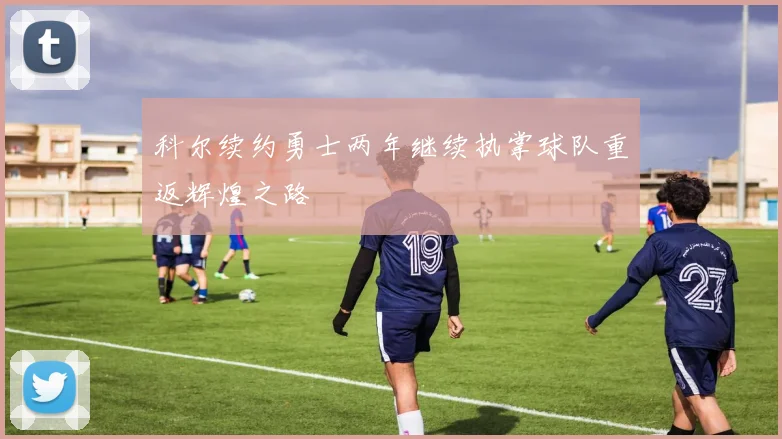 科尔续约勇士两年继续执掌球队重返辉煌之路