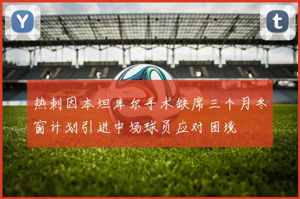 热刺因本坦库尔手术缺席三个月冬窗计划引进中场球员应对困境