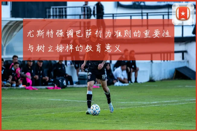 尤斯特强调巴萨行为准则的重要性与树立榜样的教育意义