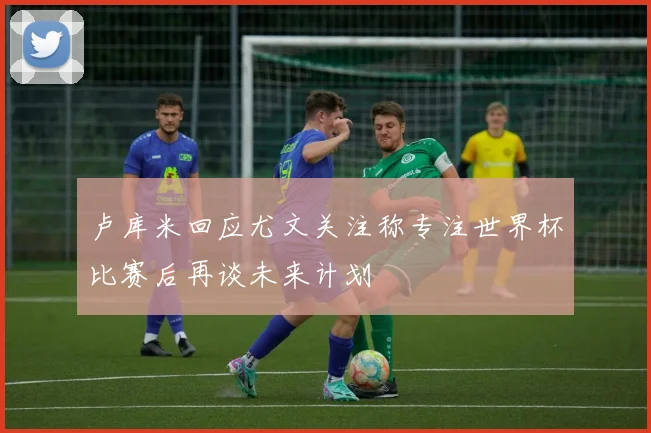 卢库米回应尤文关注称专注世界杯比赛后再谈未来计划