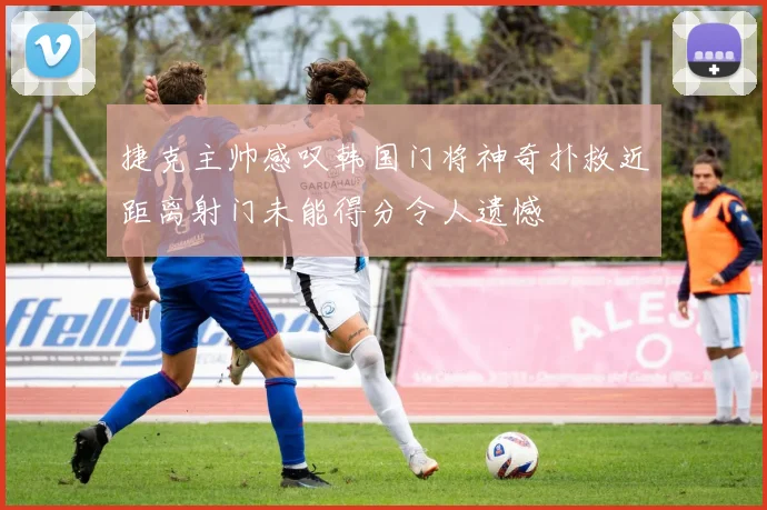捷克主帅感叹韩国门将神奇扑救近距离射门未能得分令人遗憾