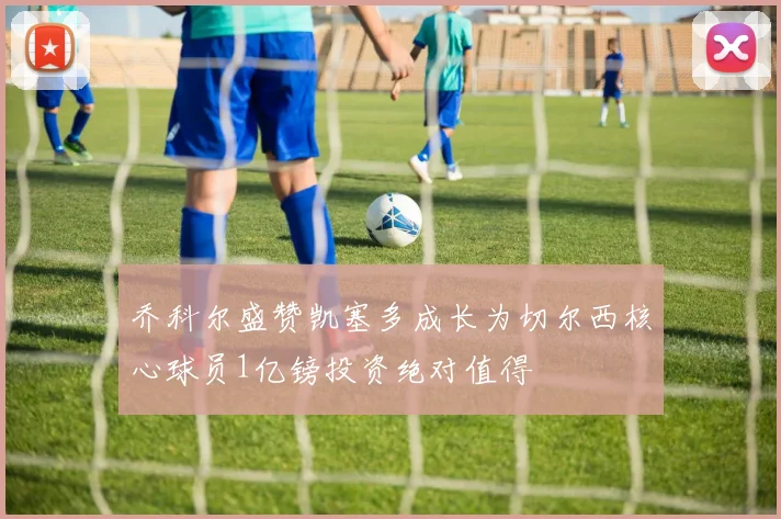 乔科尔盛赞凯塞多成长为切尔西核心球员1亿镑投资绝对值得