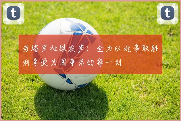 劳塔罗社媒发声：全力以赴争取胜利享受为国争光的每一刻