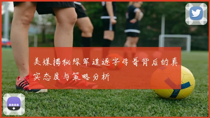 美媒揭秘绿军追逐字母哥背后的真实态度与策略分析