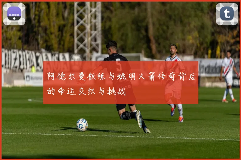 阿德尔曼教练与姚明火箭传奇背后的命运交织与挑战
