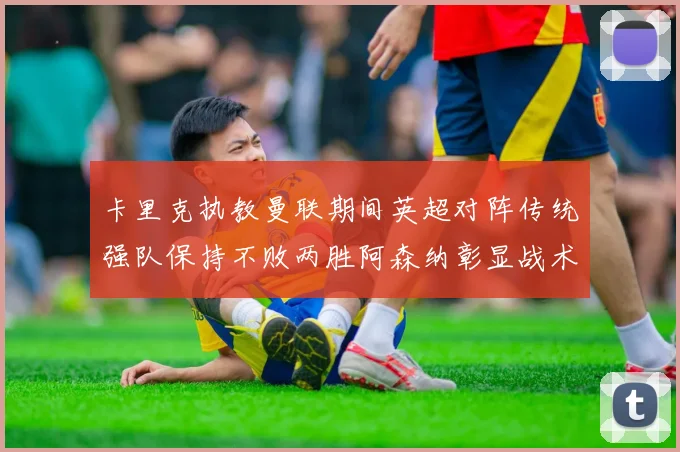 卡里克执教曼联期间英超对阵传统强队保持不败两胜阿森纳彰显战术智慧
