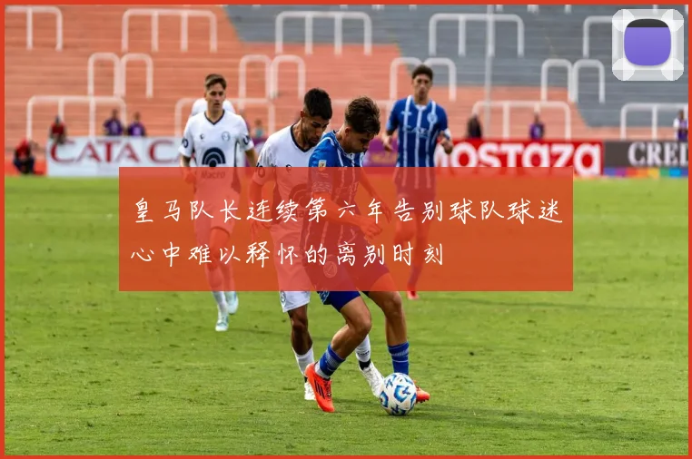 皇马队长连续第六年告别球队球迷心中难以释怀的离别时刻