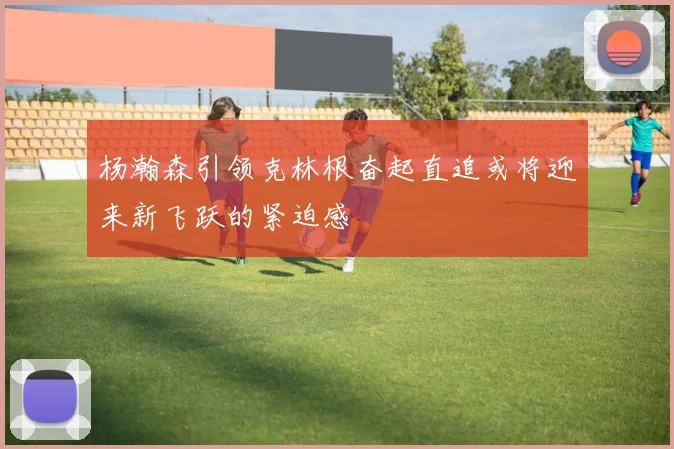 杨瀚森引领克林根奋起直追或将迎来新飞跃的紧迫感